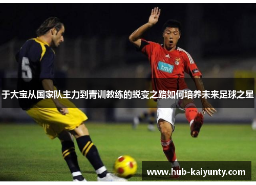 于大宝从国家队主力到青训教练的蜕变之路如何培养未来足球之星