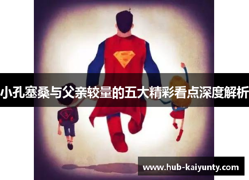 小孔塞桑与父亲较量的五大精彩看点深度解析 小孔塞桑与父亲较量的五大精彩看点深度解析