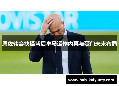 恩佐转会抉择背后皇马运作内幕与豪门未来布局 恩佐转会抉择背后皇马运作内幕与豪门未来布局