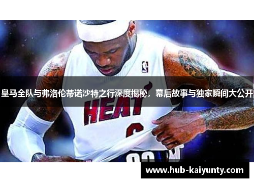 皇马全队与弗洛伦蒂诺沙特之行深度揭秘,幕后故事与独家瞬间大公开 皇马全队与弗洛伦蒂诺沙特之行深度揭秘,幕后故事与独家瞬间大公开