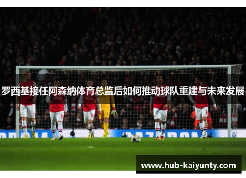 罗西基接任阿森纳体育总监后如何推动球队重建与未来发展 罗西基接任阿森纳体育总监后如何推动球队重建与未来发展