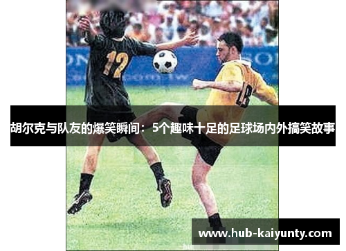 胡尔克与队友的爆笑瞬间:5个趣味十足的足球场内外搞笑故事 胡尔克与队友的爆笑瞬间:5个趣味十足的足球场内外搞笑故事