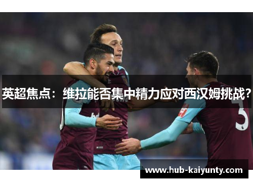 英超焦点:维拉能否集中精力应对西汉姆挑战? 英超焦点:维拉能否集中精力应对西汉姆挑战?