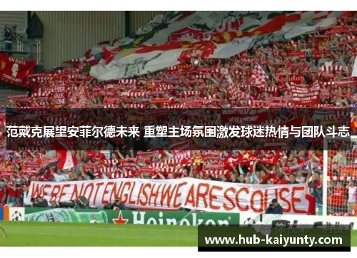 范戴克展望安菲尔德未来 重塑主场氛围激发球迷热情与团队斗志