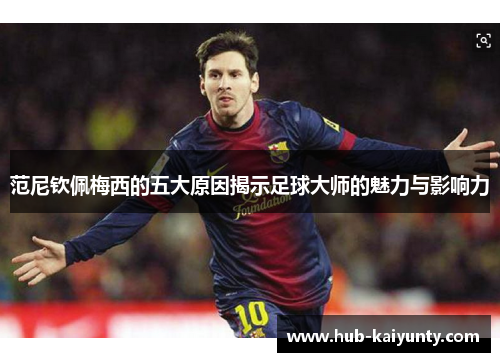 范尼钦佩梅西的五大原因揭示足球大师的魅力与影响力 范尼钦佩梅西的五大原因揭示足球大师的魅力与影响力