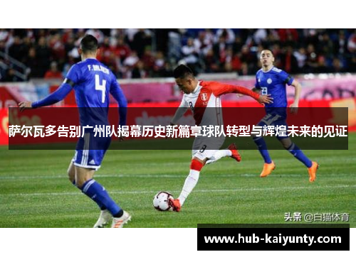 萨尔瓦多告别广州队揭幕历史新篇章球队转型与辉煌未来的见证 萨尔瓦多告别广州队揭幕历史新篇章球队转型与辉煌未来的见证