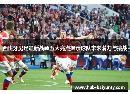 西班牙男足最新战绩五大亮点揭示球队未来潜力与挑战 西班牙男足最新战绩五大亮点揭示球队未来潜力与挑战