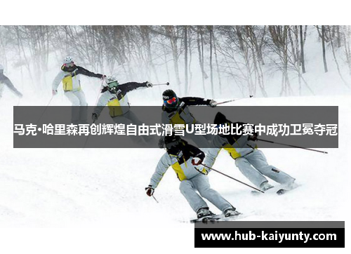 马克·哈里森再创辉煌自由式滑雪U型场地比赛中成功卫冕夺冠 马克·哈里森再创辉煌自由式滑雪U型场地比赛中成功卫冕夺冠