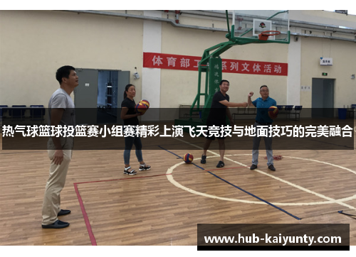 热气球篮球投篮赛小组赛精彩上演飞天竞技与地面技巧的完美融合
