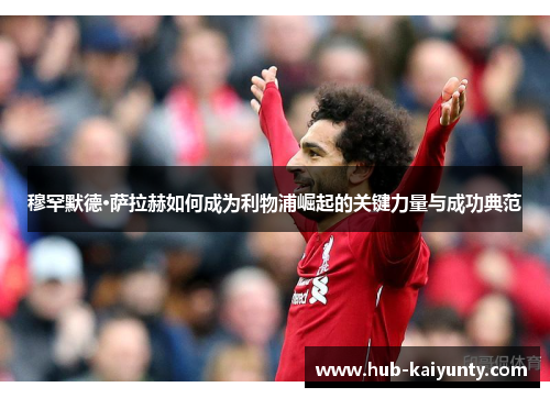穆罕默德·萨拉赫如何成为利物浦崛起的关键力量与成功典范